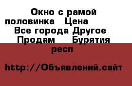 Окно с рамой половинка › Цена ­ 4 000 - Все города Другое » Продам   . Бурятия респ.